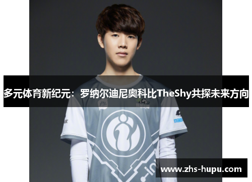 多元体育新纪元：罗纳尔迪尼奥科比TheShy共探未来方向